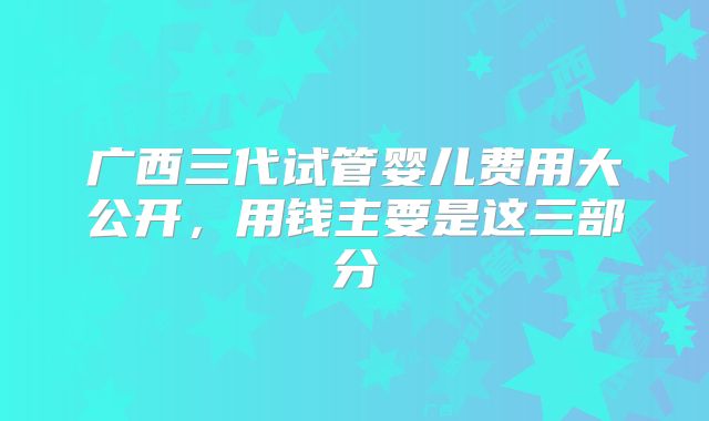 广西三代试管婴儿费用大公开，用钱主要是这三部分