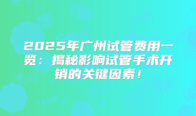 2025年广州试管费用一览：揭秘影响试管手术开销的关键因素！