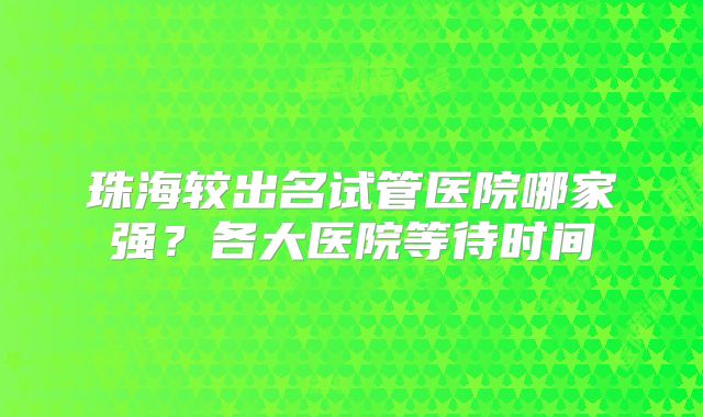 珠海较出名试管医院哪家强？各大医院等待时间