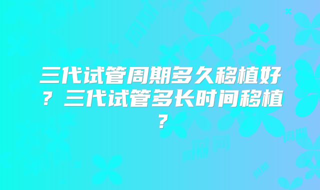 三代试管周期多久移植好？三代试管多长时间移植？