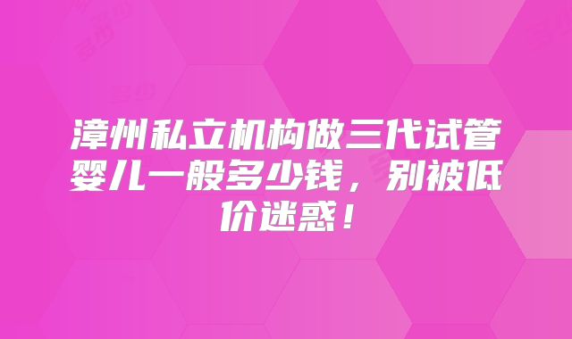 漳州私立机构做三代试管婴儿一般多少钱,别被低价迷惑!