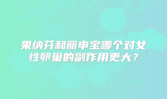 果纳芬和丽申宝哪个对女性卵巢的副作用更大？