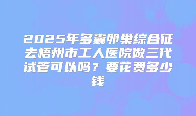 2025年多囊卵巢综合征去梧州市工人医院做三代试管可以吗？要花费多少钱