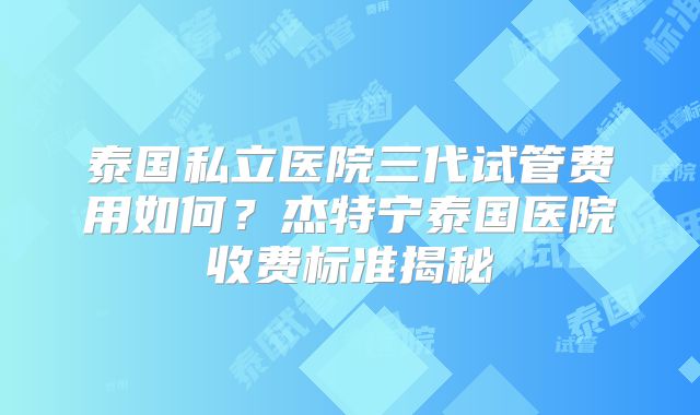泰国私立医院三代试管费用如何？杰特宁泰国医院收费标准揭秘
