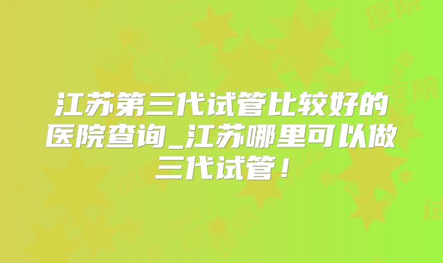 江苏第三代试管比较好的医院查询_江苏哪里可以做三代试管!