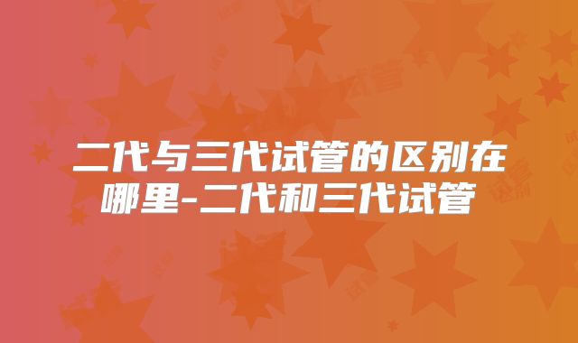 二代与三代试管的区别在哪里-二代和三代试管