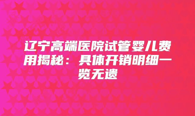 辽宁高端医院试管婴儿费用揭秘：具体开销明细一览无遗