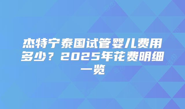 杰特宁泰国试管婴儿费用多少？2025年花费明细一览