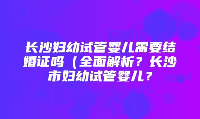 长沙妇幼试管婴儿需要结婚证吗（全面解析？长沙市妇幼试管婴儿？