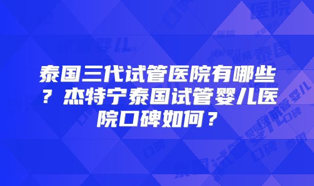 泰国三代试管医院有哪些？杰特宁泰国试管婴儿医院口碑如何？