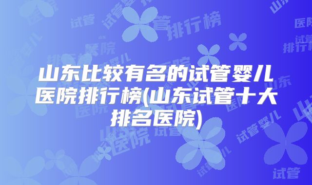 山东比较有名的试管婴儿医院排行榜(山东试管十大排名医院)