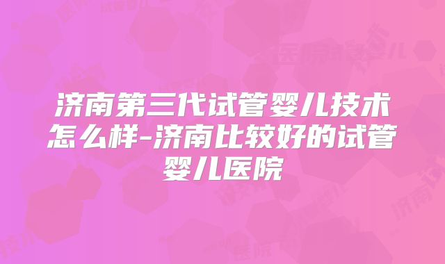 济南第三代试管婴儿技术怎么样-济南比较好的试管婴儿医院