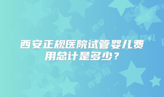 西安正规医院试管婴儿费用总计是多少？