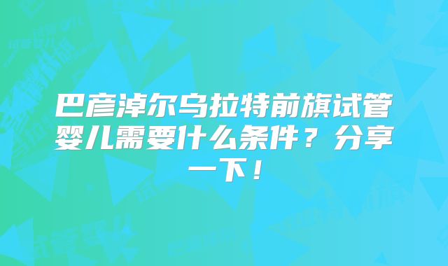 巴彦淖尔乌拉特前旗试管婴儿需要什么条件?分享一下!