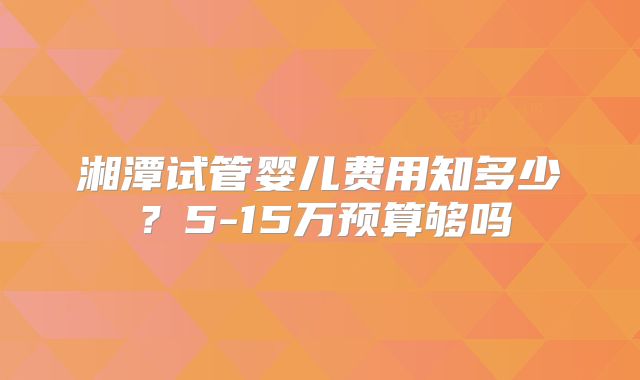 湘潭试管婴儿费用知多少?5-15万预算够吗