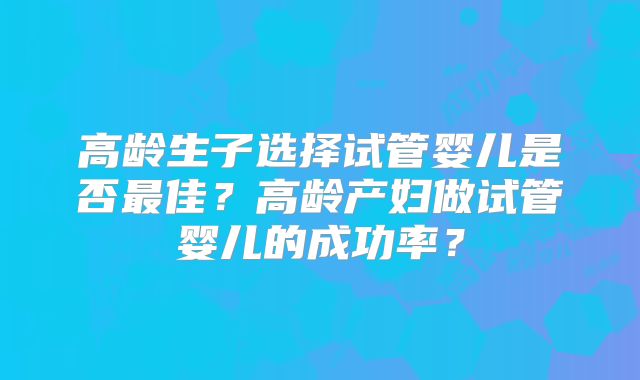 高龄生子选择试管婴儿是否最佳？高龄产妇做试管婴儿的成功率？