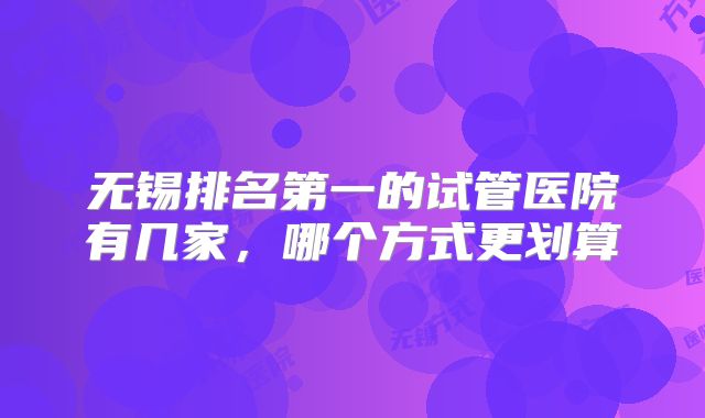 无锡排名第一的试管医院有几家，哪个方式更划算