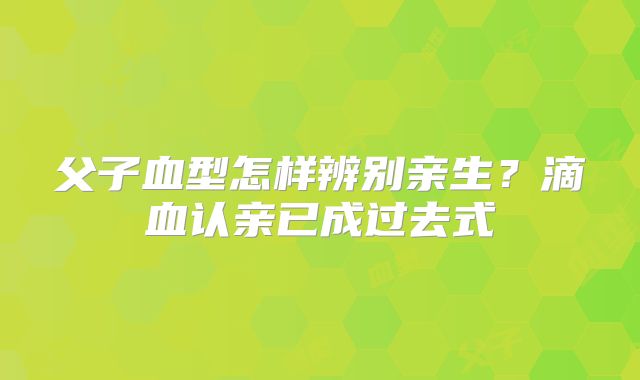 父子血型怎样辨别亲生？滴血认亲已成过去式