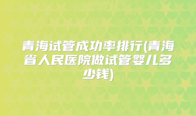 青海试管成功率排行(青海省人民医院做试管婴儿多少钱)
