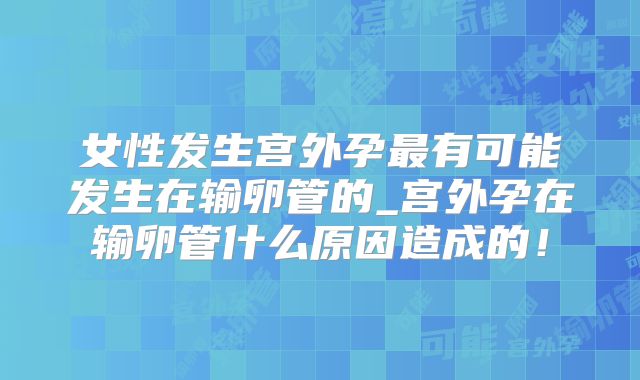 女性发生宫外孕最有可能发生在输卵管的_宫外孕在输卵管什么原因造成的！