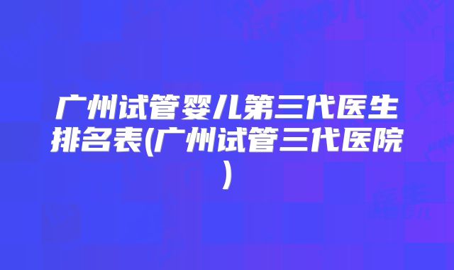 广州试管婴儿第三代医生排名表(广州试管三代医院)