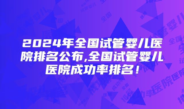 2024年全国试管婴儿医院排名公布,全国试管婴儿医院成功率排名！