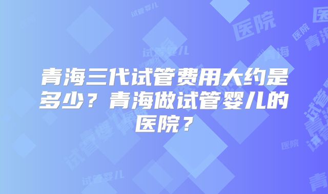 青海三代试管费用大约是多少？青海做试管婴儿的医院？