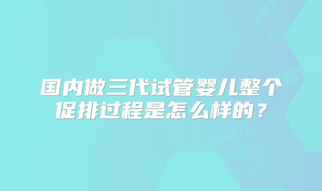 国内做三代试管婴儿整个促排过程是怎么样的？