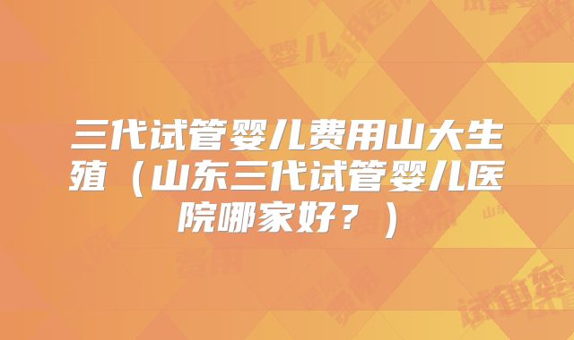 三代试管婴儿费用山大生殖（山东三代试管婴儿医院哪家好？）