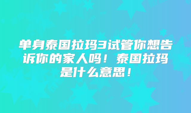 单身泰国拉玛3试管你想告诉你的家人吗！泰国拉玛是什么意思！