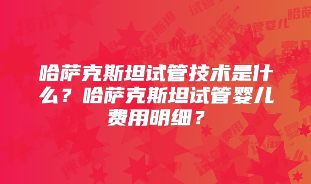 哈萨克斯坦试管技术是什么？哈萨克斯坦试管婴儿费用明细？