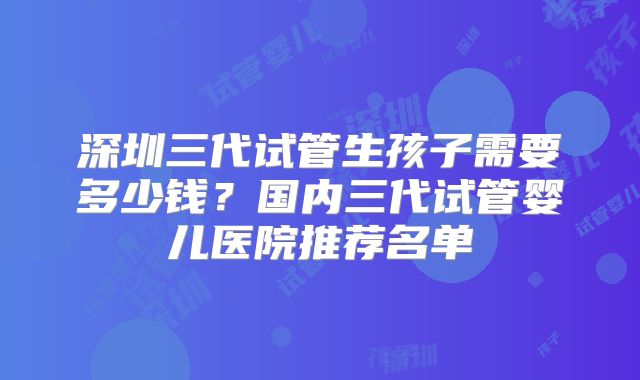 深圳三代试管生孩子需要多少钱?国内三代试管婴儿医院推荐名单