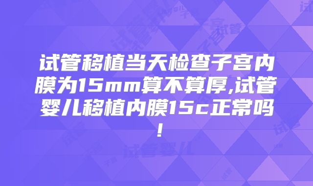 试管移植当天检查子宫内膜为15mm算不算厚,试管婴儿移植内膜15c正常吗！