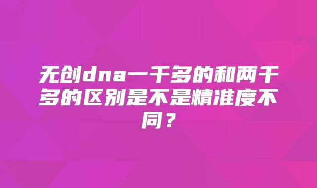 无创dna一千多的和两千多的区别是不是精准度不同？