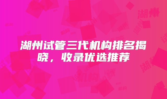 湖州试管三代机构排名揭晓,收录优选推荐
