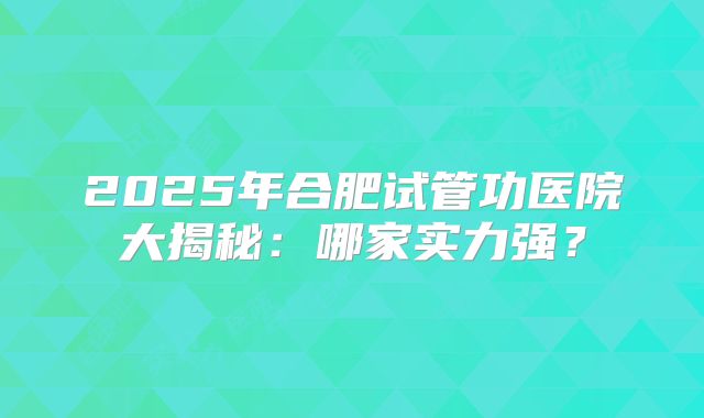 2025年合肥试管功医院大揭秘：哪家实力强？