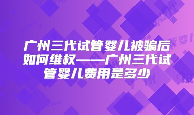 广州三代试管婴儿被骗后如何维权——广州三代试管婴儿费用是多少