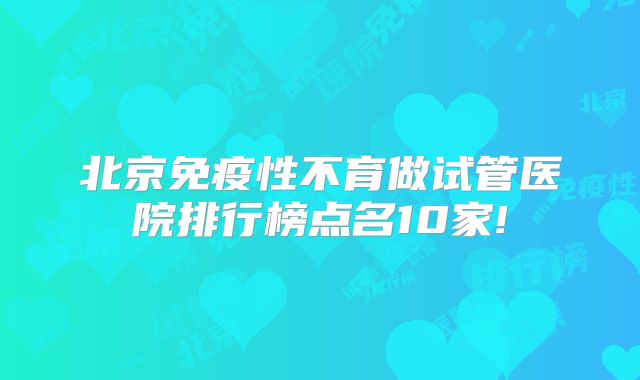 北京免疫性不育做试管医院排行榜点名10家!