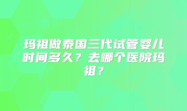 玛祖做泰国三代试管婴儿时间多久？去哪个医院玛祖？