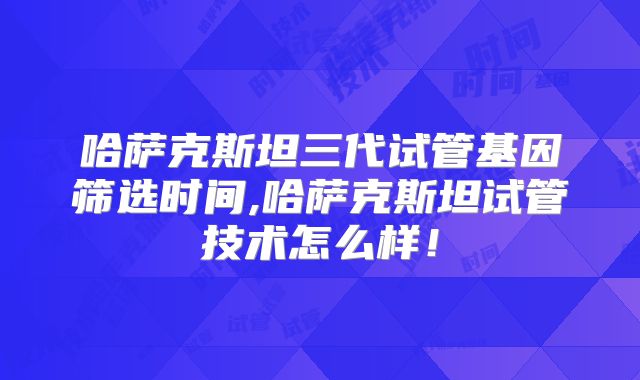 哈萨克斯坦三代试管基因筛选时间,哈萨克斯坦试管技术怎么样！