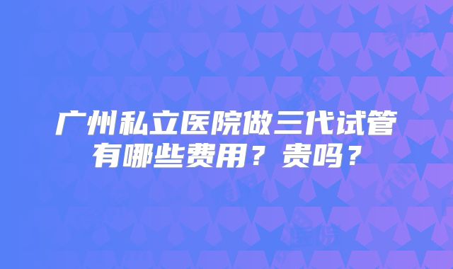 广州私立医院做三代试管有哪些费用？贵吗？