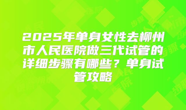 2025年单身女性去柳州市人民医院做三代试管的详细步骤有哪些？单身试管攻略