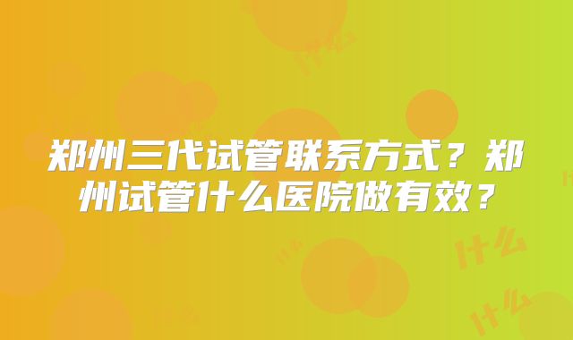 郑州三代试管联系方式？郑州试管什么医院做有效？