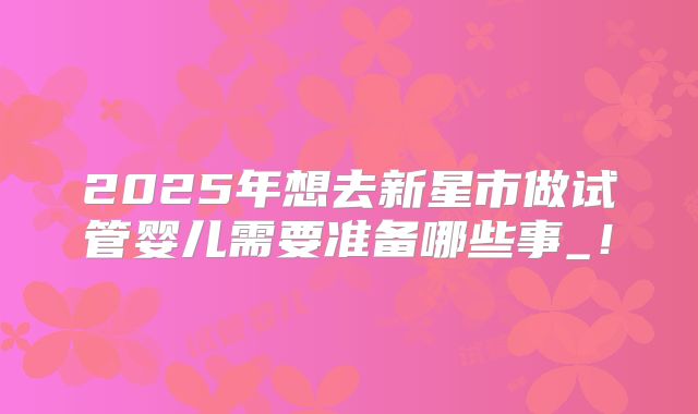 2025年想去新星市做试管婴儿需要准备哪些事_！