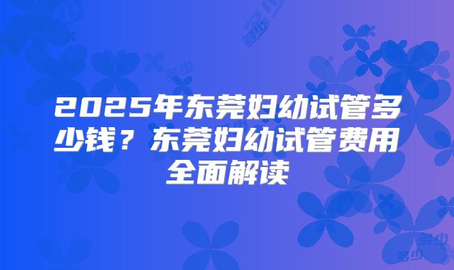 2025年东莞妇幼试管多少钱？东莞妇幼试管费用全面解读