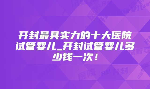 开封最具实力的十大医院试管婴儿_开封试管婴儿多少钱一次!