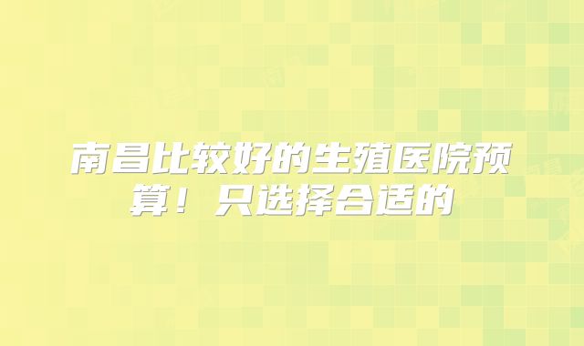 南昌比较好的生殖医院预算!只选择合适的