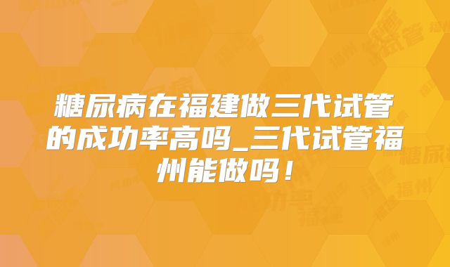 糖尿病在福建做三代试管的成功率高吗_三代试管福州能做吗！