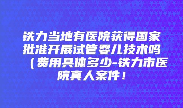 铁力当地有医院获得国家批准开展试管婴儿技术吗（费用具体多少-铁力市医院真人案件！