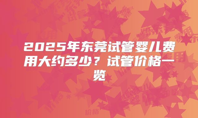 2025年东莞试管婴儿费用大约多少？试管价格一览